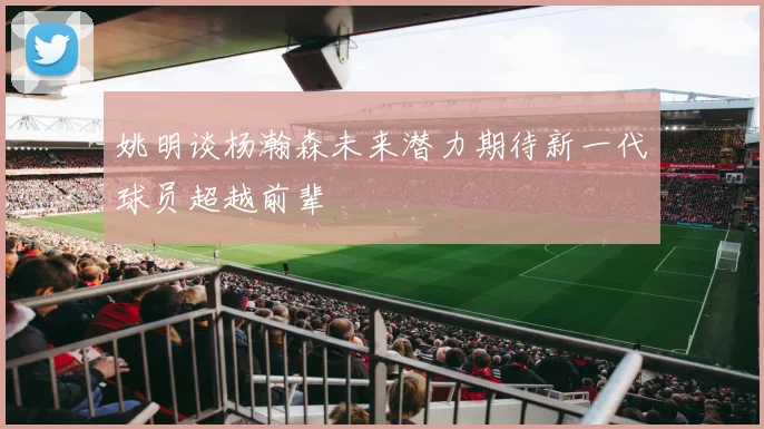 姚明谈杨瀚森未来潜力期待新一代球员超越前辈