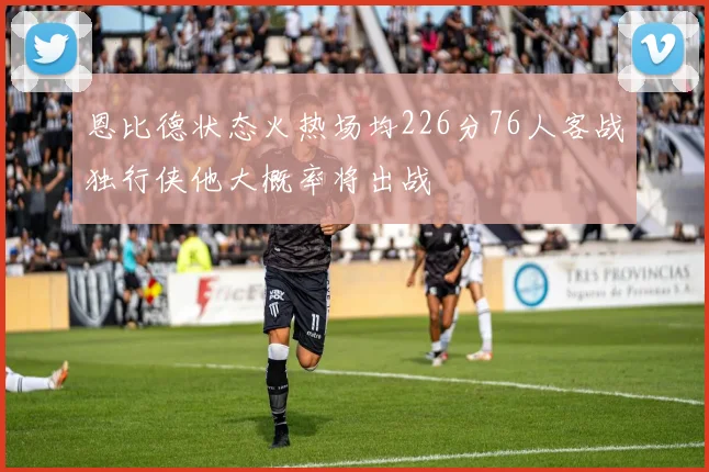 恩比德状态火热场均226分76人客战独行侠他大概率将出战