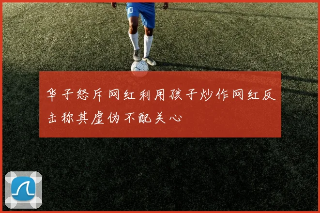 华子怒斥网红利用孩子炒作网红反击称其虚伪不配关心