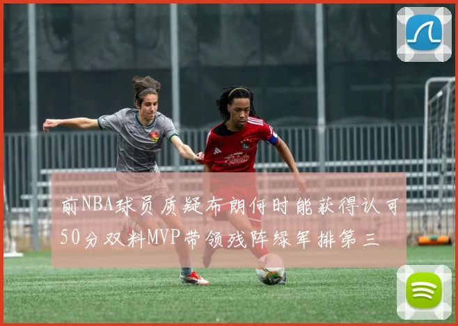 前NBA球员质疑布朗何时能获得认可50分双料MVP带领残阵绿军排第三