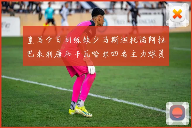 皇马今日训练缺少马斯坦托诺阿拉巴米利唐和卡瓦哈尔四名主力球员
