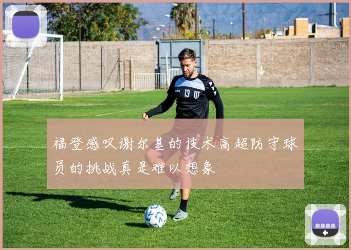 福登感叹谢尔基的技术高超防守球员的挑战真是难以想象