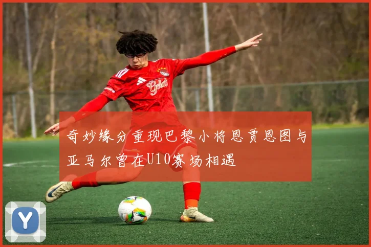 奇妙缘分重现巴黎小将恩贾恩图与亚马尔曾在U10赛场相遇