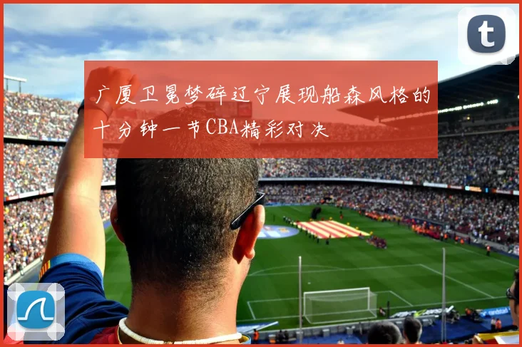 广厦卫冕梦碎辽宁展现船森风格的十分钟一节CBA精彩对决