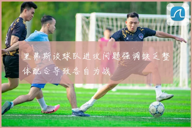 里弗斯谈球队进攻问题强调缺乏整体配合导致各自为战