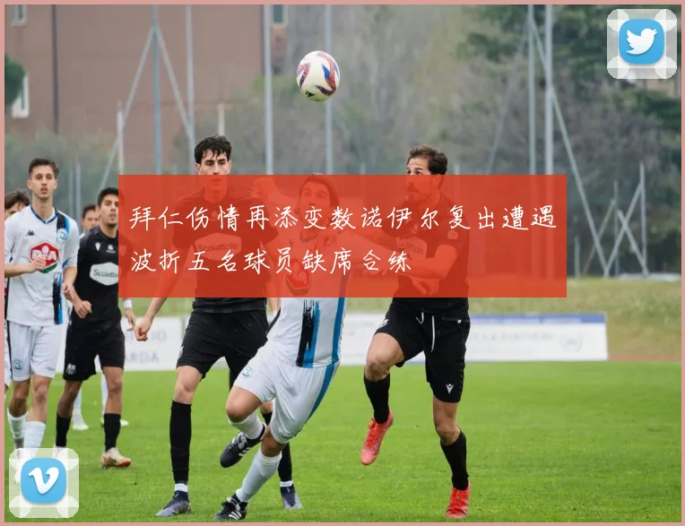 拜仁伤情再添变数诺伊尔复出遭遇波折五名球员缺席合练