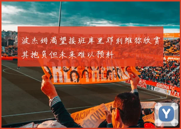 波杰姆渴望接班库里邓利维称欣赏其抱负但未来难以预料