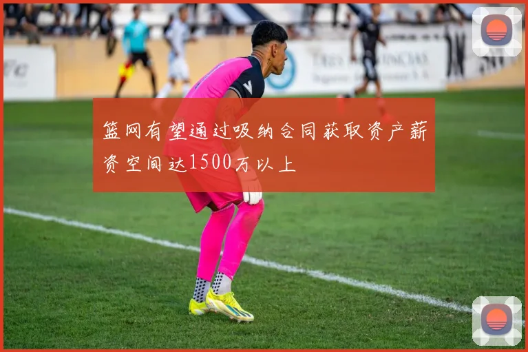 篮网有望通过吸纳合同获取资产薪资空间达1500万以上