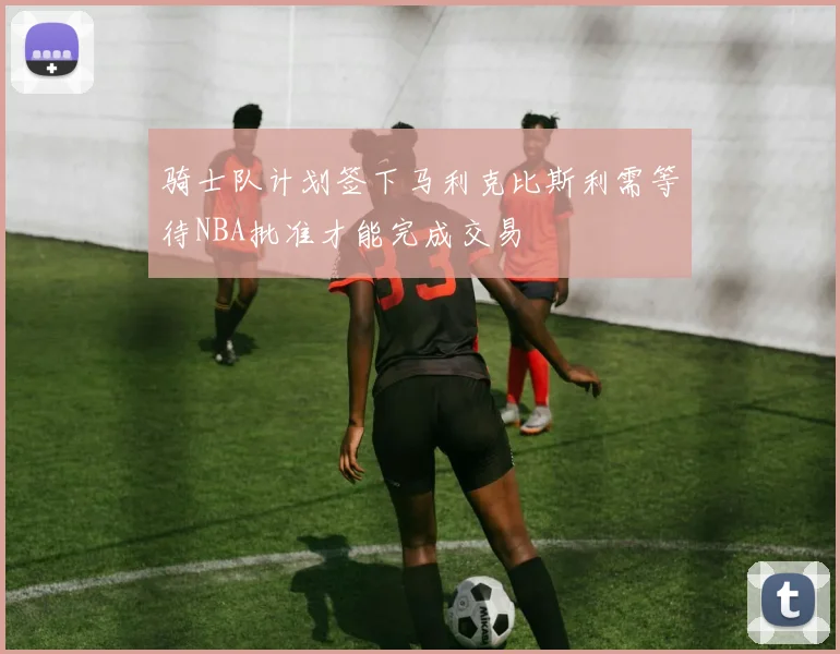 骑士队计划签下马利克比斯利需等待NBA批准才能完成交易