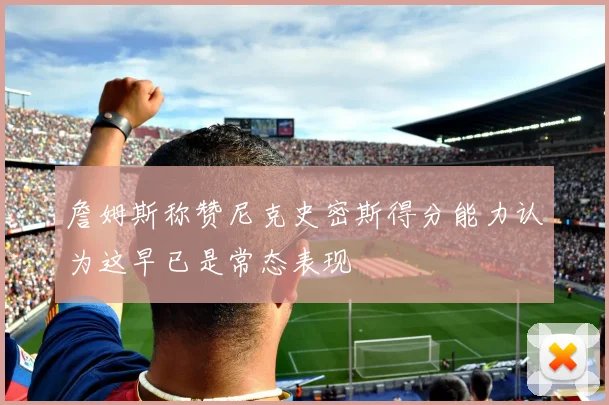 詹姆斯称赞尼克史密斯得分能力认为这早已是常态表现