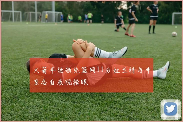 火箭半场领先篮网11分杜兰特与申京各自表现抢眼