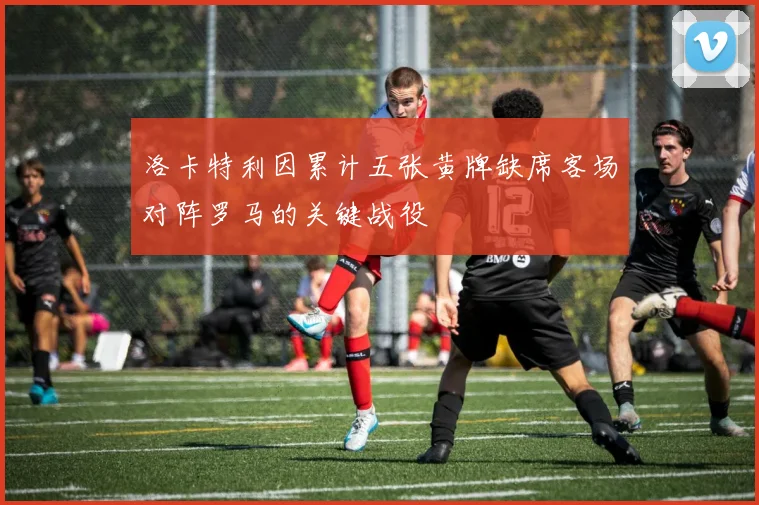 洛卡特利因累计五张黄牌缺席客场对阵罗马的关键战役