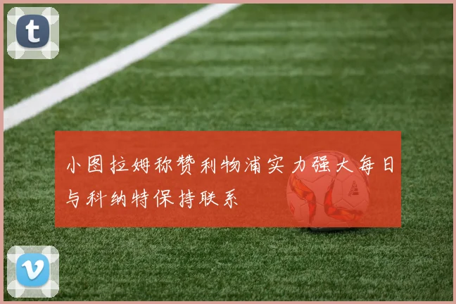 小图拉姆称赞利物浦实力强大每日与科纳特保持联系
