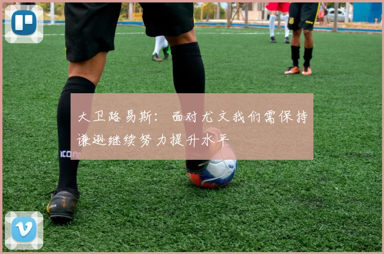 大卫路易斯：面对尤文我们需保持谦逊继续努力提升水平