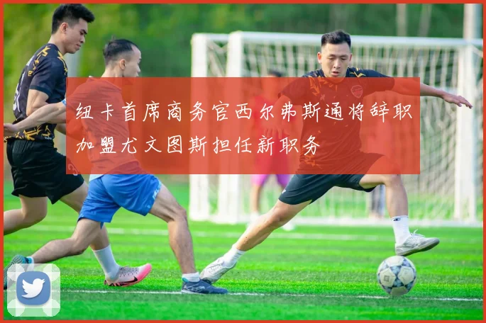 纽卡首席商务官西尔弗斯通将辞职加盟尤文图斯担任新职务