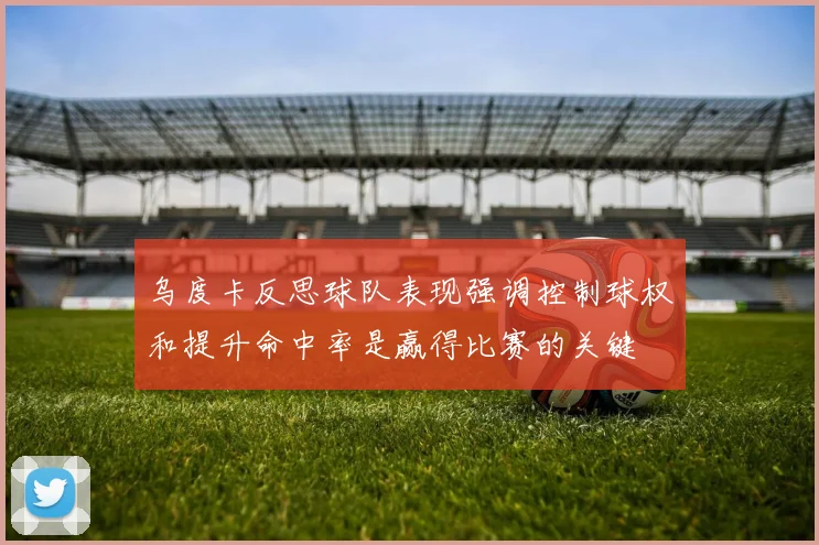 乌度卡反思球队表现强调控制球权和提升命中率是赢得比赛的关键