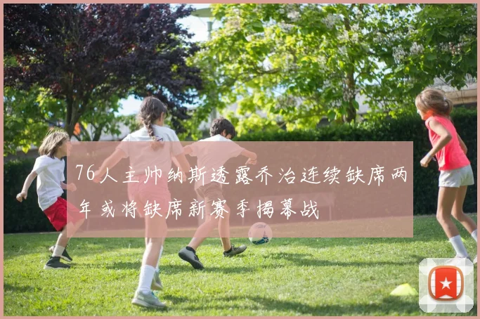 76人主帅纳斯透露乔治连续缺席两年或将缺席新赛季揭幕战