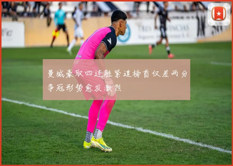 曼城豪取四连胜紧追榜首仅差两分争冠形势愈发激烈