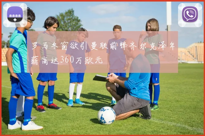 罗马冬窗欲引曼联前锋齐尔克泽年薪高达360万欧元