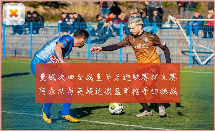 曼城次回合战皇马后迎联赛杯决赛阿森纳与英超连战蓝军枪手的挑战