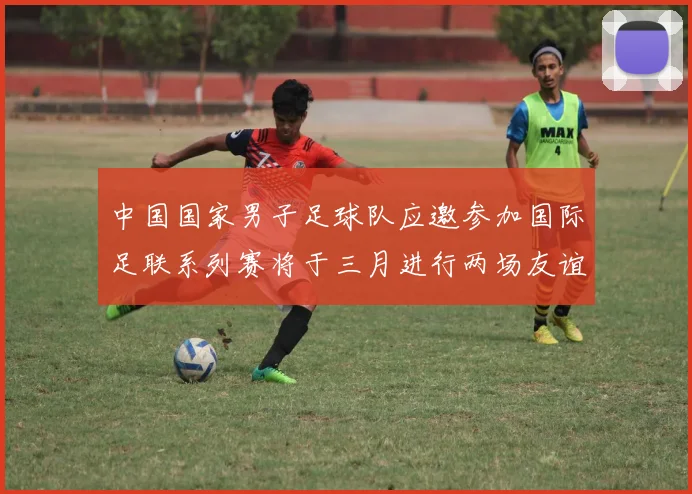 中国国家男子足球队应邀参加国际足联系列赛将于三月进行两场友谊赛