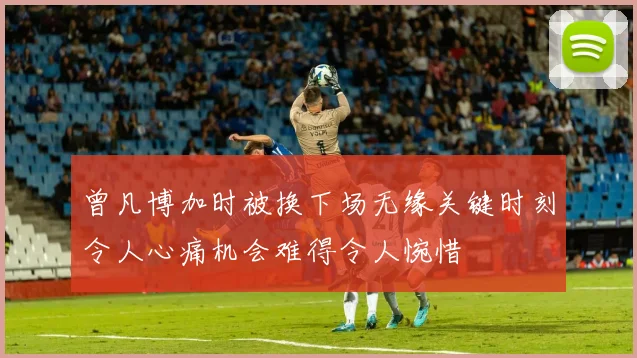 曾凡博加时被换下场无缘关键时刻令人心痛机会难得令人惋惜