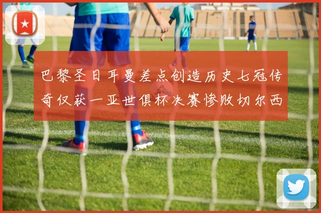巴黎圣日耳曼差点创造历史七冠传奇仅获一亚世俱杯决赛惨败切尔西