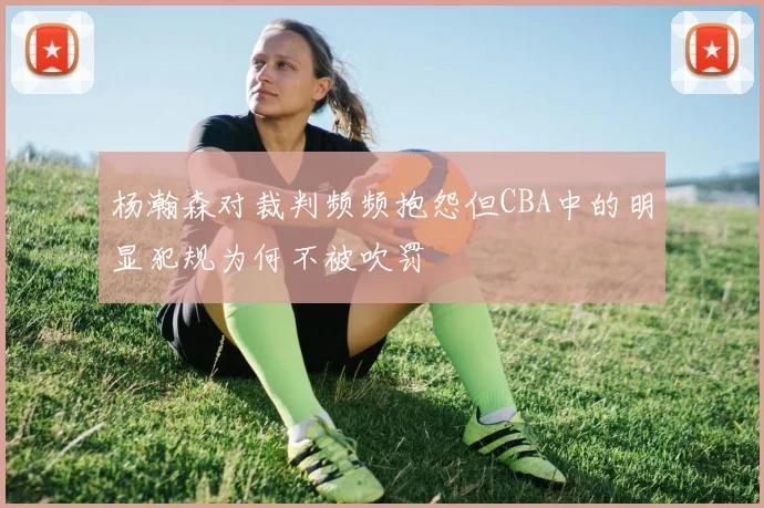 杨瀚森对裁判频频抱怨但CBA中的明显犯规为何不被吹罚