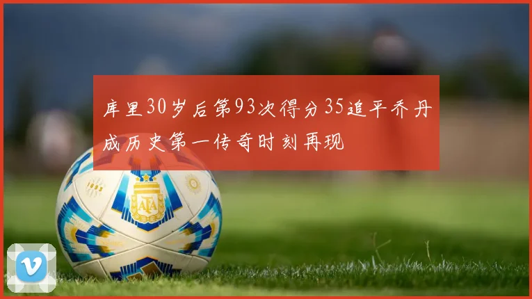 库里30岁后第93次得分35追平乔丹成历史第一传奇时刻再现