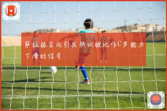 萨拉赫言论引发热议被比作C罗能力下滑的信号