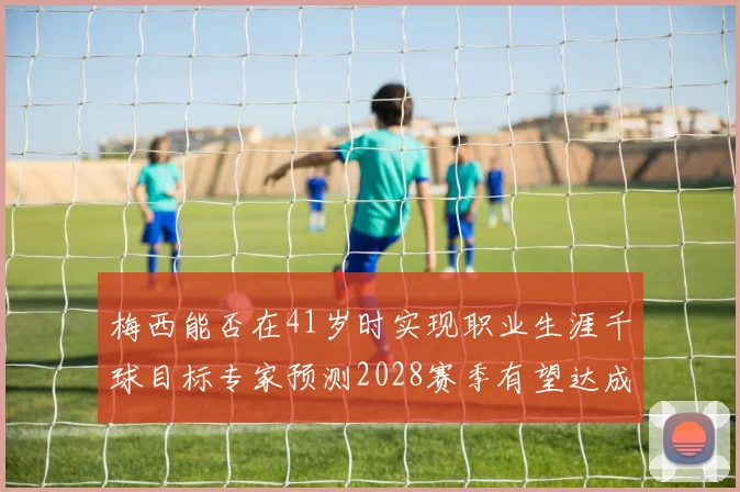 梅西能否在41岁时实现职业生涯千球目标专家预测2028赛季有望达成