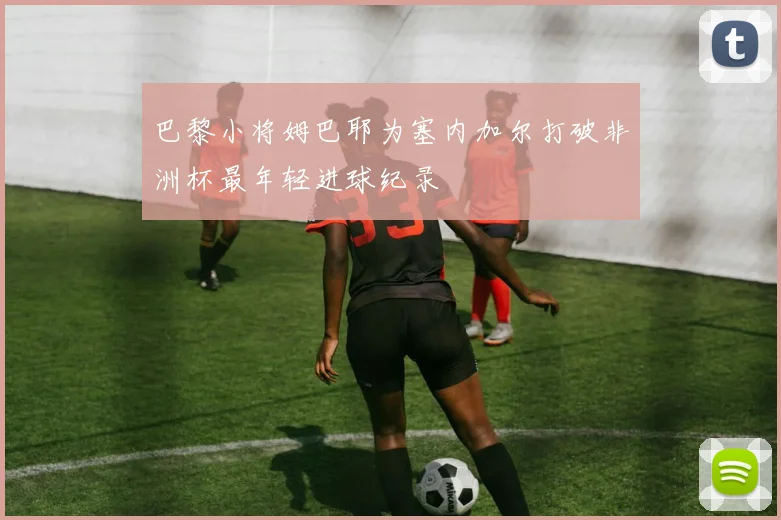 巴黎小将姆巴耶为塞内加尔打破非洲杯最年轻进球纪录