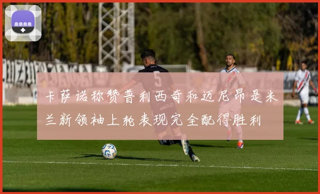 卡萨诺称赞普利西奇和迈尼昂是米兰新领袖上轮表现完全配得胜利