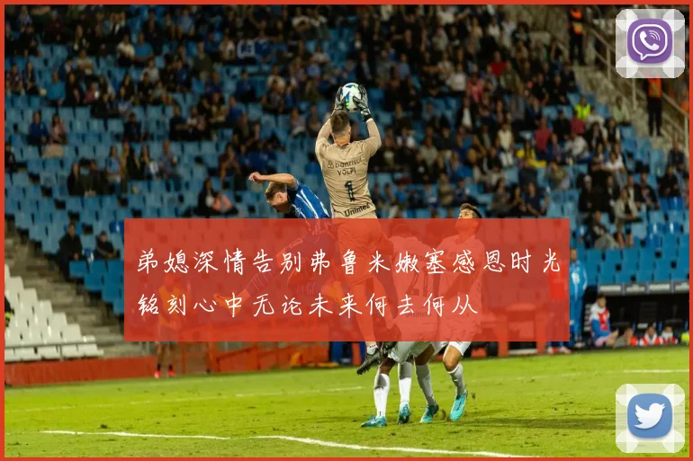 弟媳深情告别弗鲁米嫩塞感恩时光铭刻心中无论未来何去何从