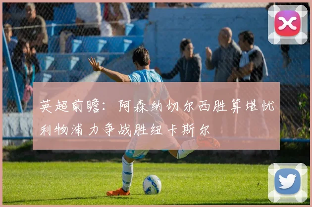 英超前瞻：阿森纳切尔西胜算堪忧利物浦力争战胜纽卡斯尔