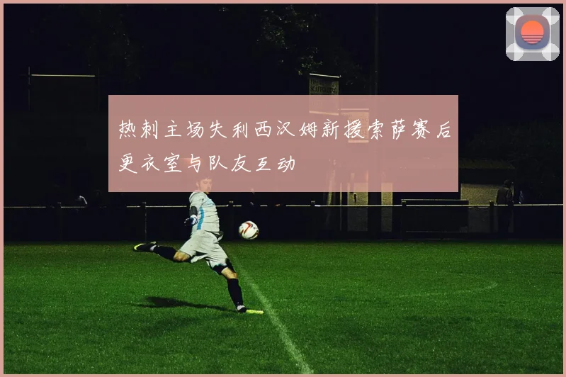 热刺主场失利西汉姆新援索萨赛后更衣室与队友互动