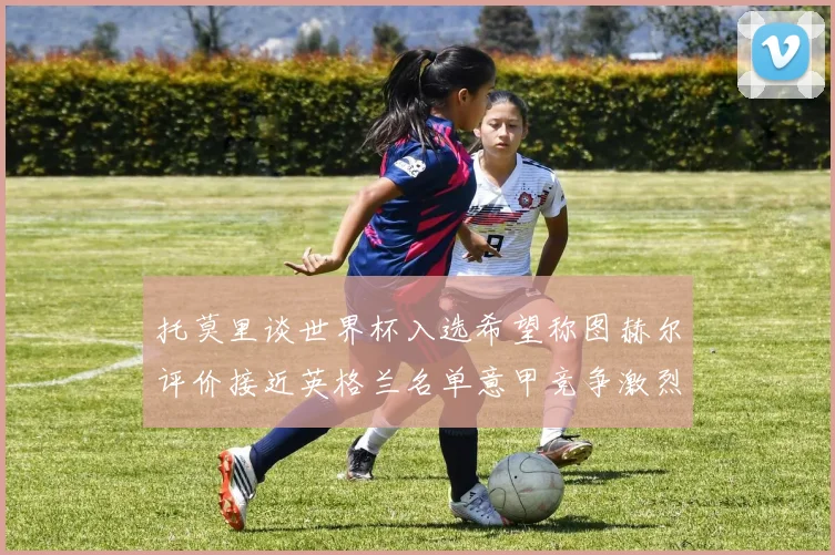 托莫里谈世界杯入选希望称图赫尔评价接近英格兰名单意甲竞争激烈