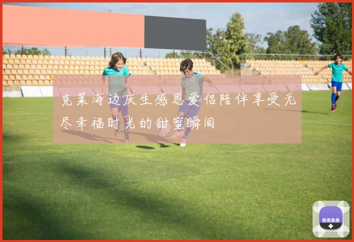克莱海边庆生感恩爱侣陪伴享受无尽幸福时光的甜蜜瞬间