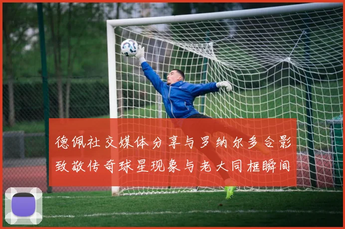 德佩社交媒体分享与罗纳尔多合影致敬传奇球星现象与老大同框瞬间