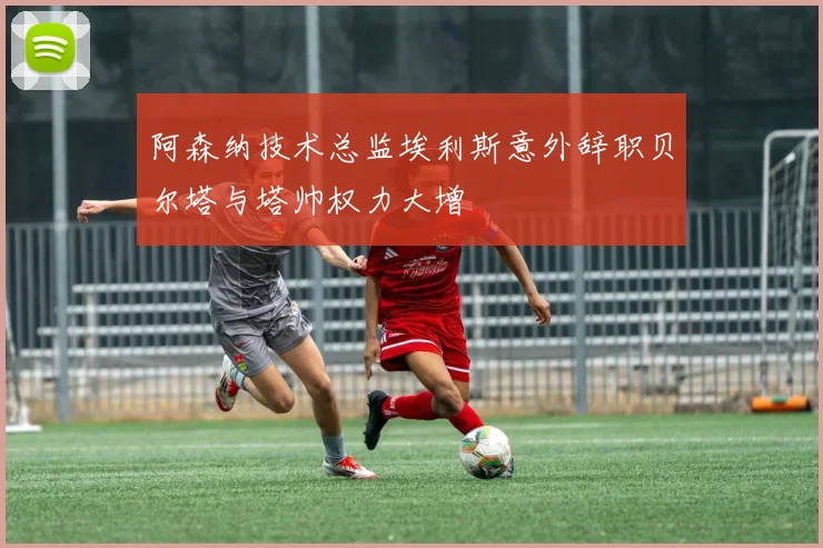 阿森纳技术总监埃利斯意外辞职贝尔塔与塔帅权力大增