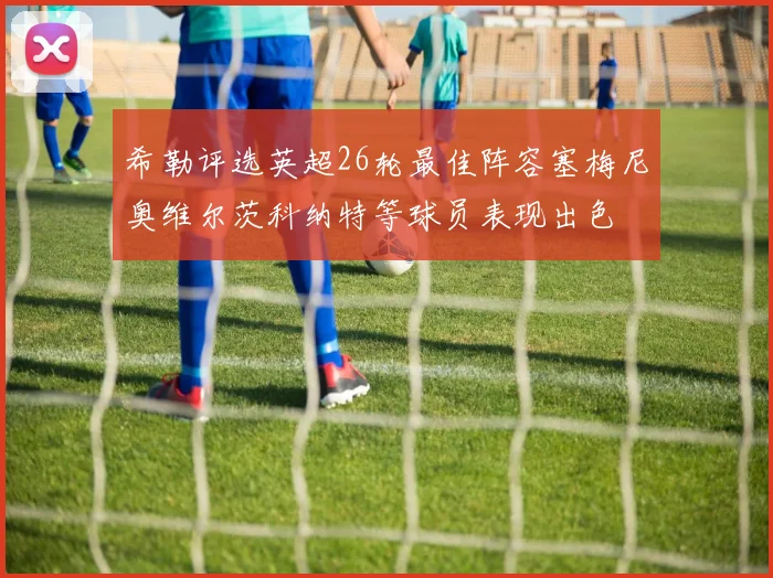 希勒评选英超26轮最佳阵容塞梅尼奥维尔茨科纳特等球员表现出色