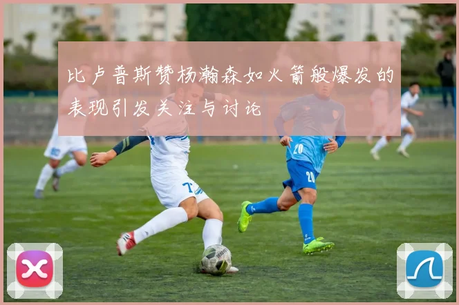 比卢普斯赞杨瀚森如火箭般爆发的表现引发关注与讨论
